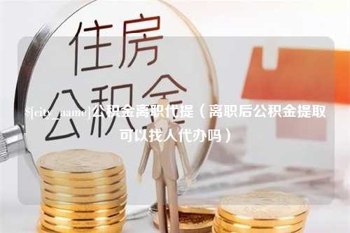 三河公积金离职代提（离职后公积金提取可以找人代办吗）