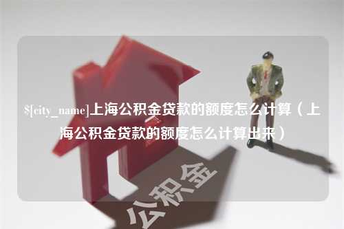 三河上海公积金贷款的额度怎么计算（上海公积金贷款的额度怎么计算出来）